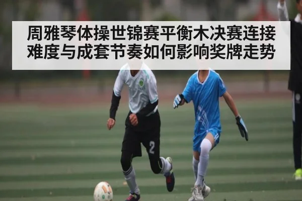 周雅琴体操世锦赛平衡木决赛连接难度与成套节奏如何影响奖牌走势